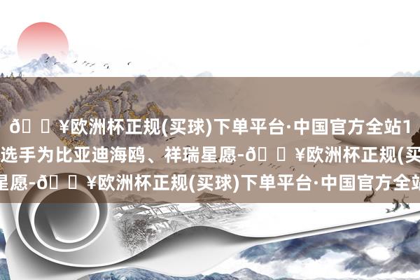 🔥欧洲杯正规(买球)下单平台·中国官方全站10 万内纯电动小车参赛选手为比亚迪海鸥、祥瑞星愿-🔥欧洲杯正规(买球)下单平台·中国官方全站