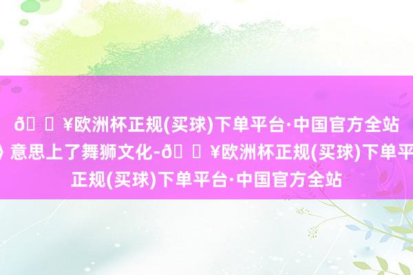 🔥欧洲杯正规(买球)下单平台·中国官方全站因为《雄狮少年》意思上了舞狮文化-🔥欧洲杯正规(买球)下单平台·中国官方全站