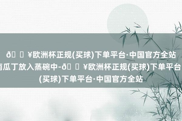 🔥欧洲杯正规(买球)下单平台·中国官方全站2、把肉末和南瓜丁放入蒸碗中-🔥欧洲杯正规(买球)下单平台·中国官方全站