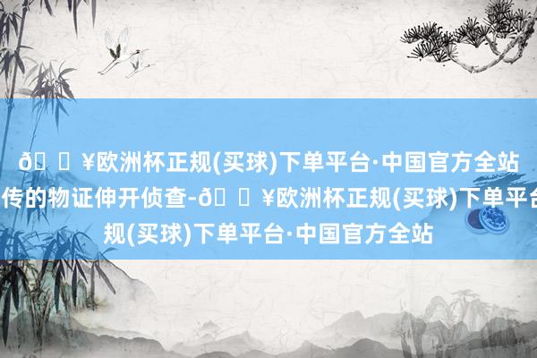 🔥欧洲杯正规(买球)下单平台·中国官方全站一边凭据现场留传的物证伸开侦查-🔥欧洲杯正规(买球)下单平台·中国官方全站