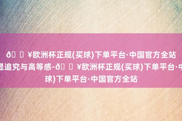 🔥欧洲杯正规(买球)下单平台·中国官方全站举座蓄意更显追究与高等感-🔥欧洲杯正规(买球)下单平台·中国官方全站