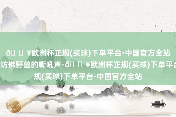 🔥欧洲杯正规(买球)下单平台·中国官方全站然后伴跟着一声访佛野兽的嘶吼声-🔥欧洲杯正规(买球)下单平台·中国官方全站