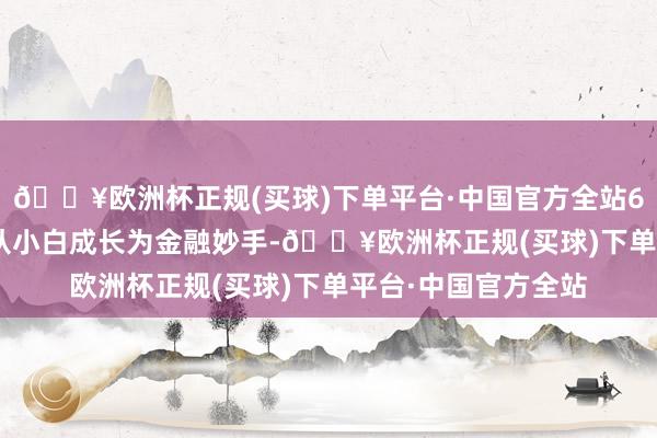 🔥欧洲杯正规(买球)下单平台·中国官方全站6条路线 | 帮你快速从小白成长为金融妙手-🔥欧洲杯正规(买球)下单平台·中国官方全站