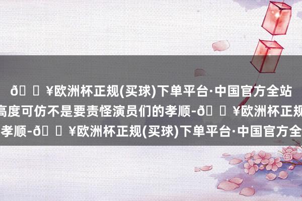 🔥欧洲杯正规(买球)下单平台·中国官方全站强调本片许多脚色的高度可仿不是要责怪演员们的孝顺-🔥欧洲杯正规(买球)下单平台·中国官方全站