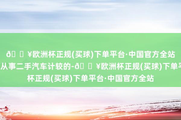 🔥欧洲杯正规(买球)下单平台·中国官方全站我有一位好友便是从事二手汽车计较的-🔥欧洲杯正规(买球)下单平台·中国官方全站