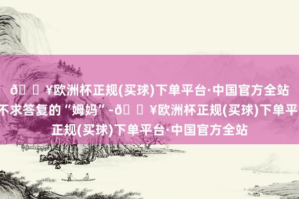 🔥欧洲杯正规(买球)下单平台·中国官方全站让麦琳透顶形成不求答复的“姆妈”-🔥欧洲杯正规(买球)下单平台·中国官方全站