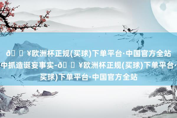 🔥欧洲杯正规(买球)下单平台·中国官方全站其发布的视频中抓造诞妄事实-🔥欧洲杯正规(买球)下单平台·中国官方全站