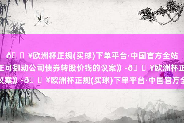 🔥欧洲杯正规(买球)下单平台·中国官方全站于董事会提议向下修正可挪动公司债券转股价钱的议案》-🔥欧洲杯正规(买球)下单平台·中国官方全站