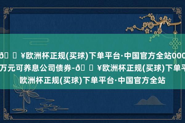 🔥欧洲杯正规(买球)下单平台·中国官方全站000.00&ensp;万元可养息公司债券-🔥欧洲杯正规(买球)下单平台·中国官方全站