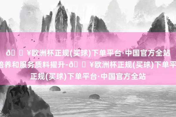 🔥欧洲杯正规(买球)下单平台·中国官方全站加强东说念主才培养和服务质料擢升-🔥欧洲杯正规(买球)下单平台·中国官方全站