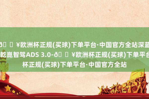 🔥欧洲杯正规(买球)下单平台·中国官方全站深蓝S09将秉承华为乾崑智驾ADS 3.0-🔥欧洲杯正规(买球)下单平台·中国官方全站