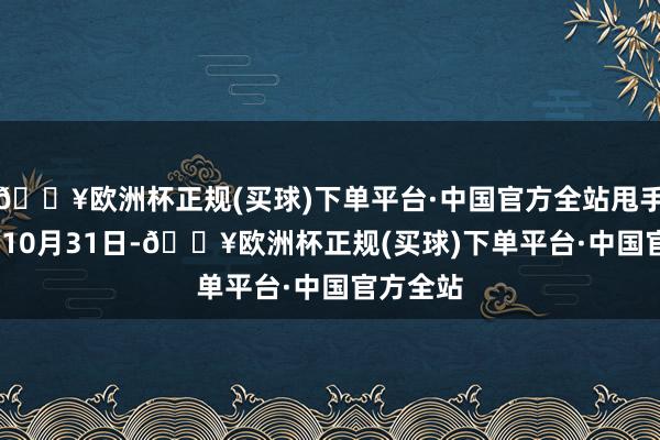 🔥欧洲杯正规(买球)下单平台·中国官方全站甩手2024年10月31日-🔥欧洲杯正规(买球)下单平台·中国官方全站