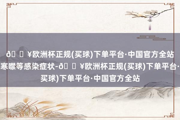 🔥欧洲杯正规(买球)下单平台·中国官方全站可出现发烧、寒噤等感染症状-🔥欧洲杯正规(买球)下单平台·中国官方全站