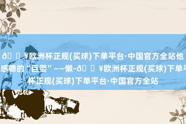 🔥欧洲杯正规(买球)下单平台·中国官方全站他越来越像一个不懂感德的“巨婴”——懒-🔥欧洲杯正规(买球)下单平台·中国官方全站