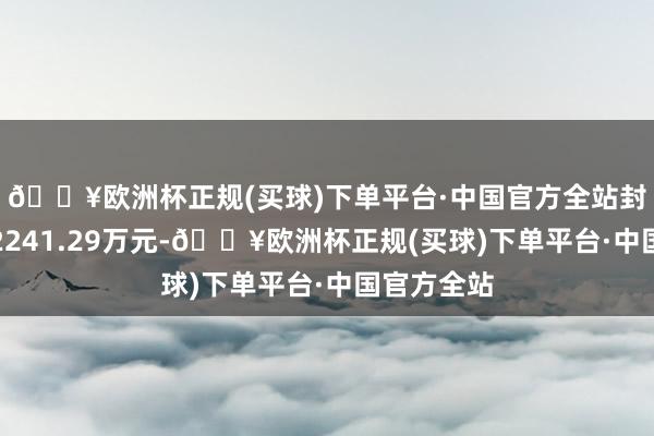 🔥欧洲杯正规(买球)下单平台·中国官方全站封单资金为2241.29万元-🔥欧洲杯正规(买球)下单平台·中国官方全站