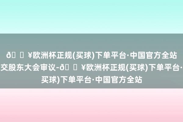 🔥欧洲杯正规(买球)下单平台·中国官方全站本议案无需提交股东大会审议-🔥欧洲杯正规(买球)下单平台·中国官方全站