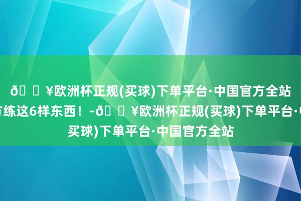 🔥欧洲杯正规(买球)下单平台·中国官方全站一定要逼我方练这6样东西！-🔥欧洲杯正规(买球)下单平台·中国官方全站