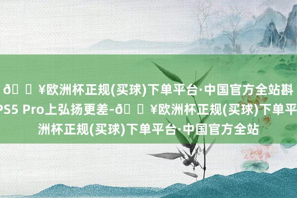 🔥欧洲杯正规(买球)下单平台·中国官方全站斟酌到很多游戏在PS5 Pro上弘扬更差-🔥欧洲杯正规(买球)下单平台·中国官方全站