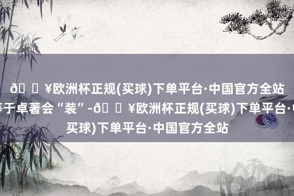 🔥欧洲杯正规(买球)下单平台·中国官方全站第一个特征等于卓著会“装”-🔥欧洲杯正规(买球)下单平台·中国官方全站