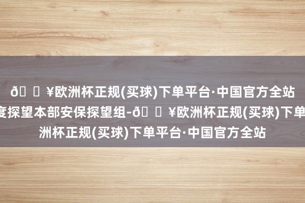 🔥欧洲杯正规(买球)下单平台·中国官方全站并将案件安排给国度探望本部安保探望组-🔥欧洲杯正规(买球)下单平台·中国官方全站