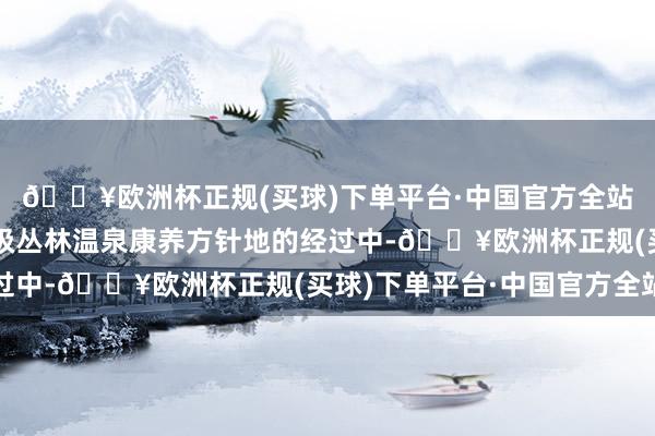 🔥欧洲杯正规(买球)下单平台·中国官方全站在接力于于打造天下级丛林温泉康养方针地的经过中-🔥欧洲杯正规(买球)下单平台·中国官方全站