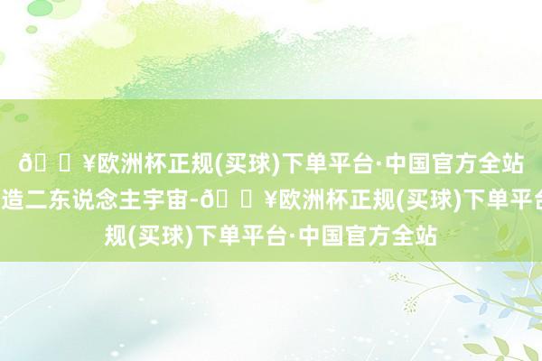 🔥欧洲杯正规(买球)下单平台·中国官方全站青莲还给他们制造二东说念主宇宙-🔥欧洲杯正规(买球)下单平台·中国官方全站