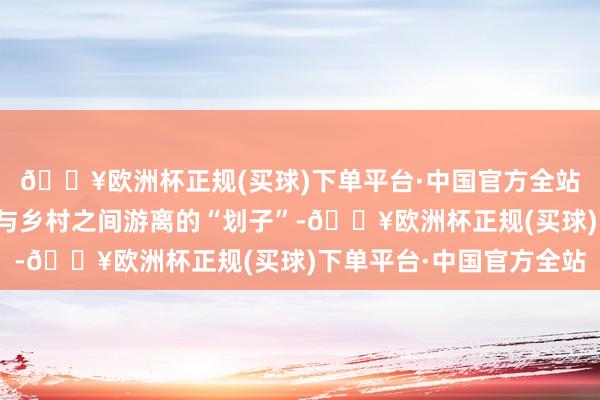 🔥欧洲杯正规(买球)下单平台·中国官方全站是东说念主们在城市与乡村之间游离的“划子”-🔥欧洲杯正规(买球)下单平台·中国官方全站