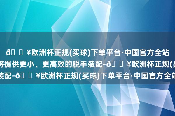 🔥欧洲杯正规(买球)下单平台·中国官方全站全新混动能源系统也将提供更小、更高效的脱手装配-🔥欧洲杯正规(买球)下单平台·中国官方全站