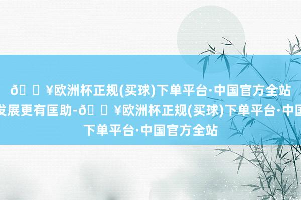 🔥欧洲杯正规(买球)下单平台·中国官方全站对其畴昔发展更有匡助-🔥欧洲杯正规(买球)下单平台·中国官方全站