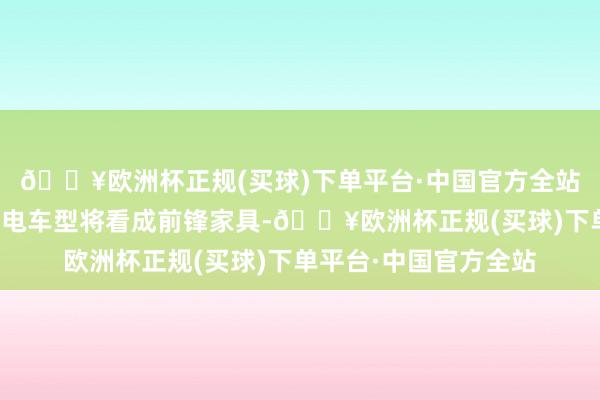 🔥欧洲杯正规(买球)下单平台·中国官方全站而北汽集团的首款换电车型将看成前锋家具-🔥欧洲杯正规(买球)下单平台·中国官方全站