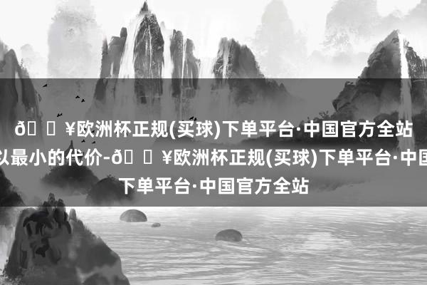 🔥欧洲杯正规(买球)下单平台·中国官方全站而是如何以最小的代价-🔥欧洲杯正规(买球)下单平台·中国官方全站