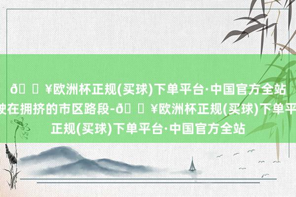 🔥欧洲杯正规(买球)下单平台·中国官方全站要是是永劫期行驶在拥挤的市区路段-🔥欧洲杯正规(买球)下单平台·中国官方全站