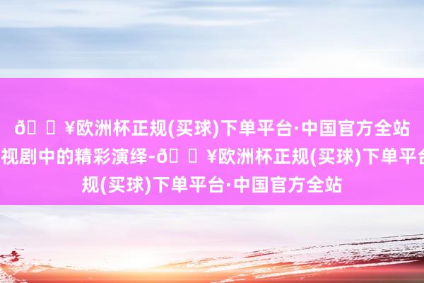 🔥欧洲杯正规(买球)下单平台·中国官方全站他在多部热点电视剧中的精彩演绎-🔥欧洲杯正规(买球)下单平台·中国官方全站