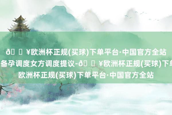 🔥欧洲杯正规(买球)下单平台·中国官方全站诺芽海外中心：高效备孕调度女方调度提议-🔥欧洲杯正规(买球)下单平台·中国官方全站