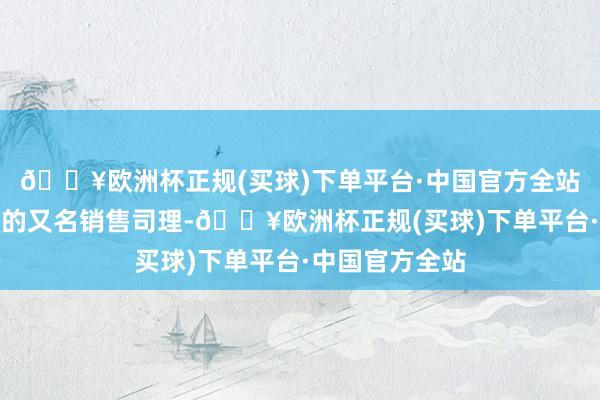 🔥欧洲杯正规(买球)下单平台·中国官方全站他蓝本是现代的又名销售司理-🔥欧洲杯正规(买球)下单平台·中国官方全站