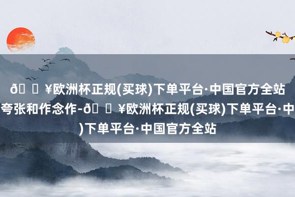 🔥欧洲杯正规(买球)下单平台·中国官方全站全体筹算不夸张和作念作-🔥欧洲杯正规(买球)下单平台·中国官方全站