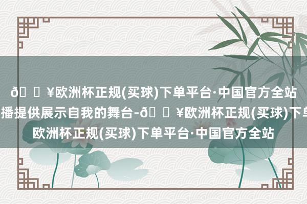 🔥欧洲杯正规(买球)下单平台·中国官方全站一直奋力于为宽阔主播提供展示自我的舞台-🔥欧洲杯正规(买球)下单平台·中国官方全站