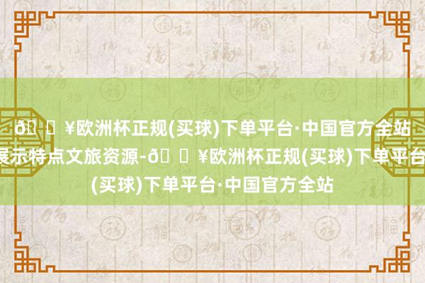 🔥欧洲杯正规(买球)下单平台·中国官方全站各地久了挖掘展示特点文旅资源-🔥欧洲杯正规(买球)下单平台·中国官方全站