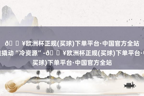 🔥欧洲杯正规(买球)下单平台·中国官方全站以更正念念维撬动“冷资源”-🔥欧洲杯正规(买球)下单平台·中国官方全站