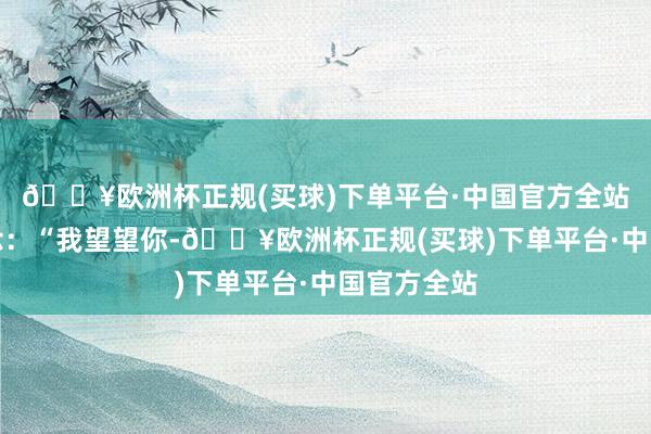 🔥欧洲杯正规(买球)下单平台·中国官方全站连忙说说念：“我望望你-🔥欧洲杯正规(买球)下单平台·中国官方全站