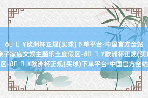 🔥欧洲杯正规(买球)下单平台·中国官方全站手脚大湾区首个外洋亲子家庭文娱主题乐土度假区-🔥欧洲杯正规(买球)下单平台·中国官方全站