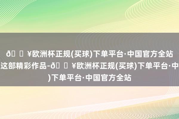 🔥欧洲杯正规(买球)下单平台·中国官方全站共同打造了这部精彩作品-🔥欧洲杯正规(买球)下单平台·中国官方全站