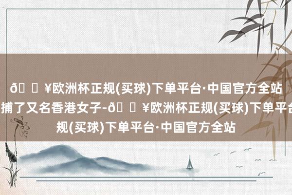 🔥欧洲杯正规(买球)下单平台·中国官方全站香港警方近日拘捕了又名香港女子-🔥欧洲杯正规(买球)下单平台·中国官方全站