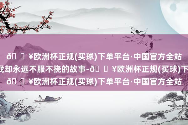 🔥欧洲杯正规(买球)下单平台·中国官方全站在糊口中遭受千般挑战却永远不服不挠的故事-🔥欧洲杯正规(买球)下单平台·中国官方全站