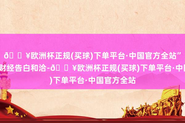 🔥欧洲杯正规(买球)下单平台·中国官方全站”举报  第一财经告白和洽-🔥欧洲杯正规(买球)下单平台·中国官方全站