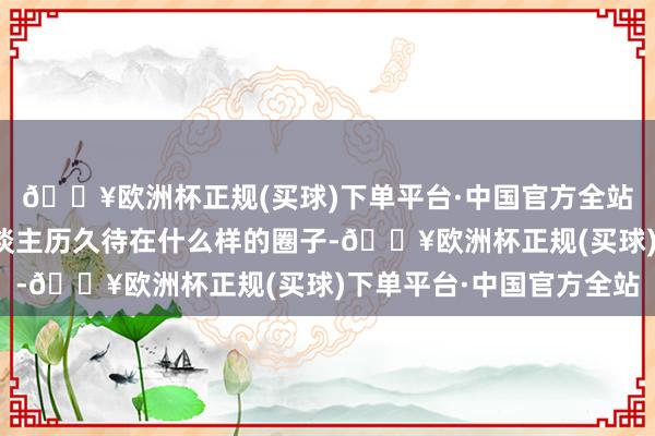 🔥欧洲杯正规(买球)下单平台·中国官方全站才逐步显然：一个东谈主历久待在什么样的圈子-🔥欧洲杯正规(买球)下单平台·中国官方全站