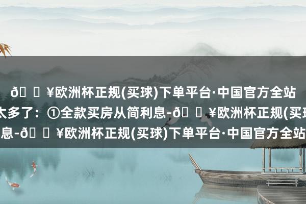 🔥欧洲杯正规(买球)下单平台·中国官方全站照实是全款买房平允太多了：①全款买房从简利息-🔥欧洲杯正规(买球)下单平台·中国官方全站