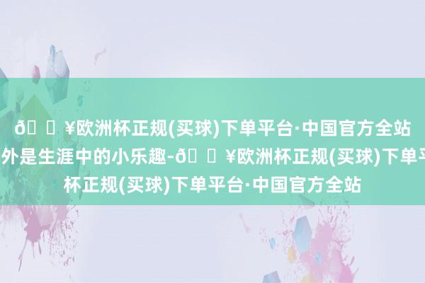 🔥欧洲杯正规(买球)下单平台·中国官方全站他以为这些王人不外是生涯中的小乐趣-🔥欧洲杯正规(买球)下单平台·中国官方全站