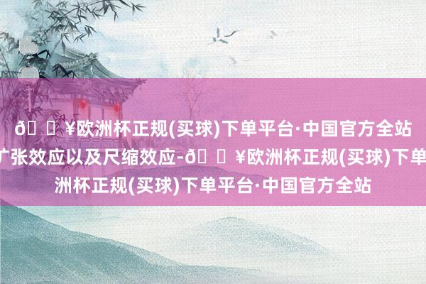 🔥欧洲杯正规(买球)下单平台·中国官方全站会出现显著的时辰扩张效应以及尺缩效应-🔥欧洲杯正规(买球)下单平台·中国官方全站