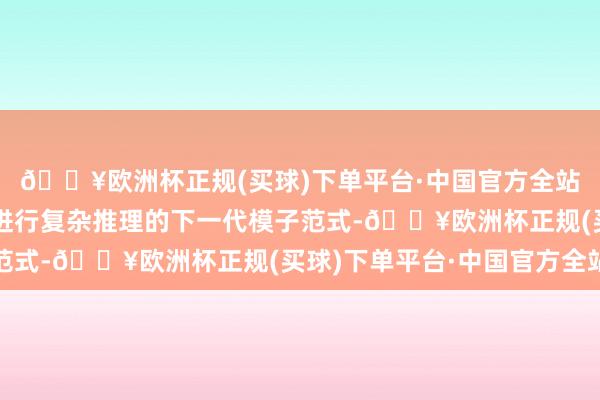 🔥欧洲杯正规(买球)下单平台·中国官方全站如今咱们已迈入能够进行复杂推理的下一代模子范式-🔥欧洲杯正规(买球)下单平台·中国官方全站